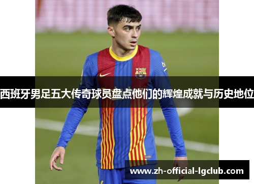 西班牙男足五大传奇球员盘点他们的辉煌成就与历史地位