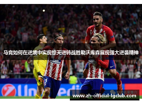马竞如何在逆境中实现惊天逆转战胜勒沃库森展现强大逆袭精神