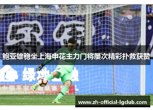 鲍亚雄稳坐上海申花主力门将屡次精彩扑救获赞 鲍亚雄稳坐上海申花主力门将屡次精彩扑救获赞